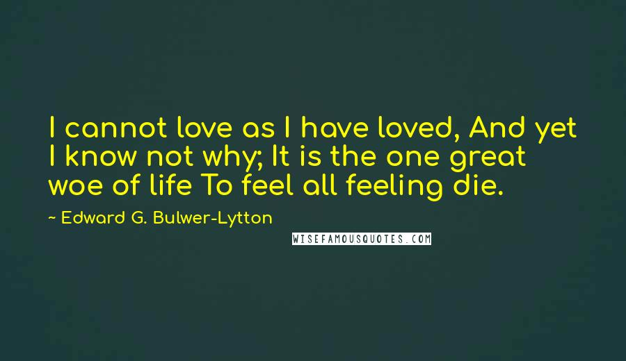 Edward G. Bulwer-Lytton Quotes: I cannot love as I have loved, And yet I know not why; It is the one great woe of life To feel all feeling die.