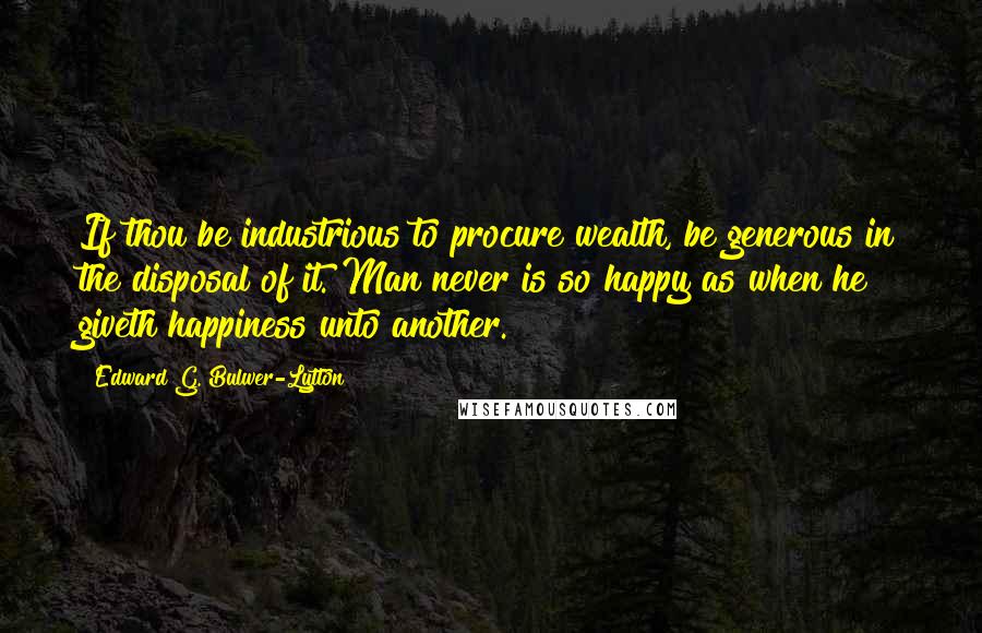 Edward G. Bulwer-Lytton Quotes: If thou be industrious to procure wealth, be generous in the disposal of it. Man never is so happy as when he giveth happiness unto another.