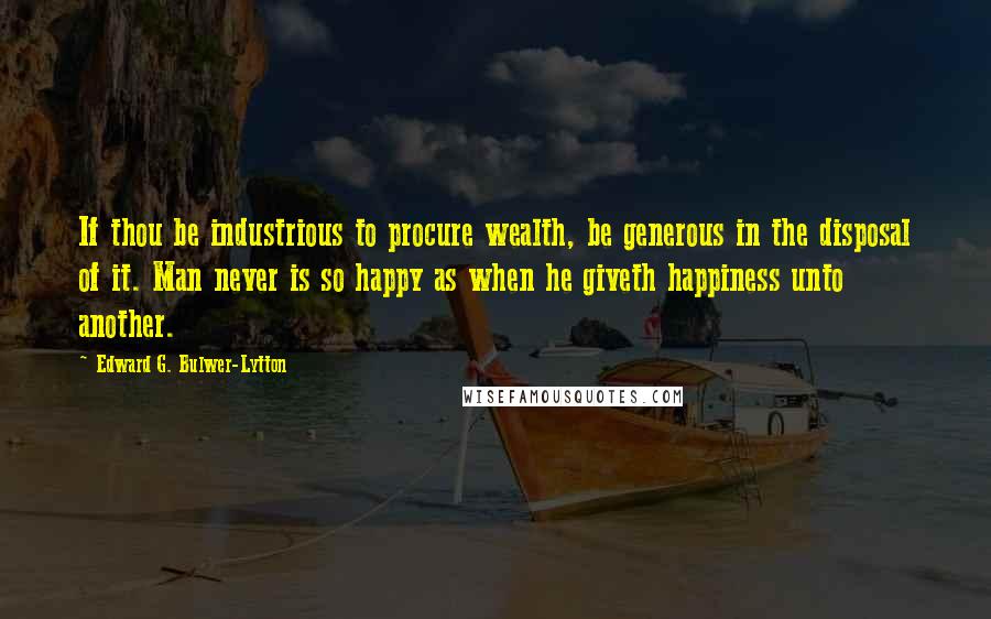 Edward G. Bulwer-Lytton Quotes: If thou be industrious to procure wealth, be generous in the disposal of it. Man never is so happy as when he giveth happiness unto another.