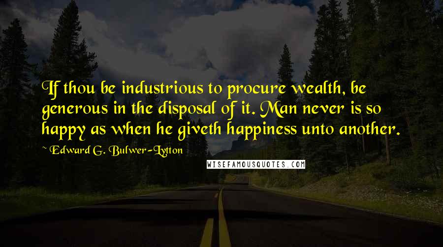 Edward G. Bulwer-Lytton Quotes: If thou be industrious to procure wealth, be generous in the disposal of it. Man never is so happy as when he giveth happiness unto another.