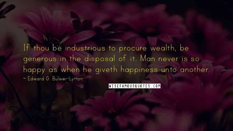 Edward G. Bulwer-Lytton Quotes: If thou be industrious to procure wealth, be generous in the disposal of it. Man never is so happy as when he giveth happiness unto another.