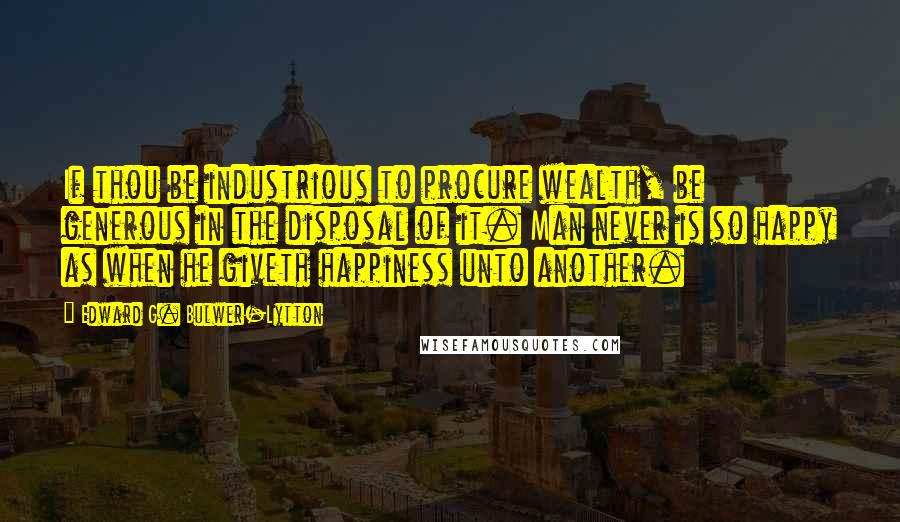 Edward G. Bulwer-Lytton Quotes: If thou be industrious to procure wealth, be generous in the disposal of it. Man never is so happy as when he giveth happiness unto another.