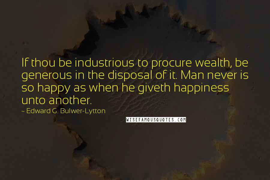Edward G. Bulwer-Lytton Quotes: If thou be industrious to procure wealth, be generous in the disposal of it. Man never is so happy as when he giveth happiness unto another.