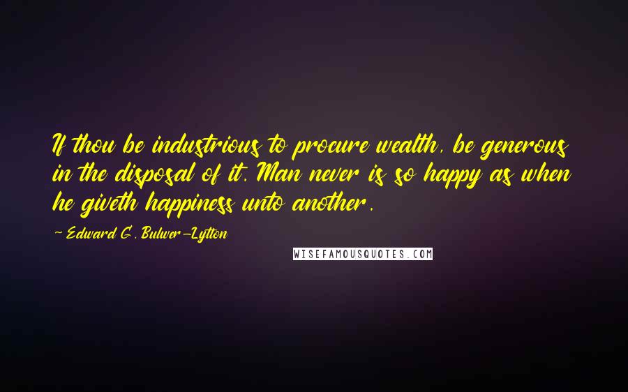 Edward G. Bulwer-Lytton Quotes: If thou be industrious to procure wealth, be generous in the disposal of it. Man never is so happy as when he giveth happiness unto another.