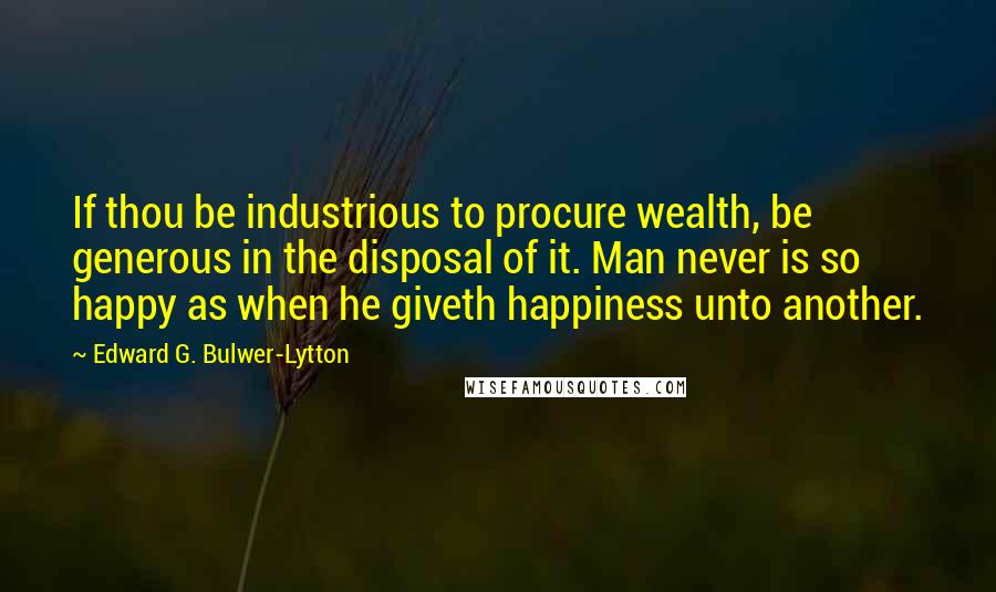 Edward G. Bulwer-Lytton Quotes: If thou be industrious to procure wealth, be generous in the disposal of it. Man never is so happy as when he giveth happiness unto another.