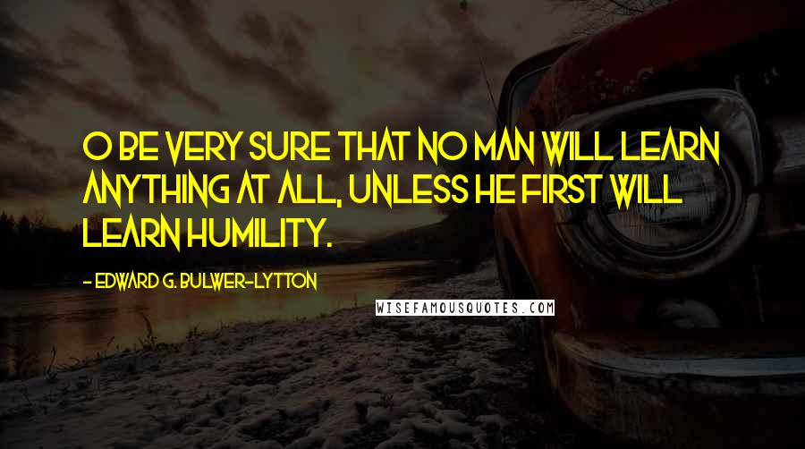 Edward G. Bulwer-Lytton Quotes: O be very sure That no man will learn anything at all, Unless he first will learn humility.