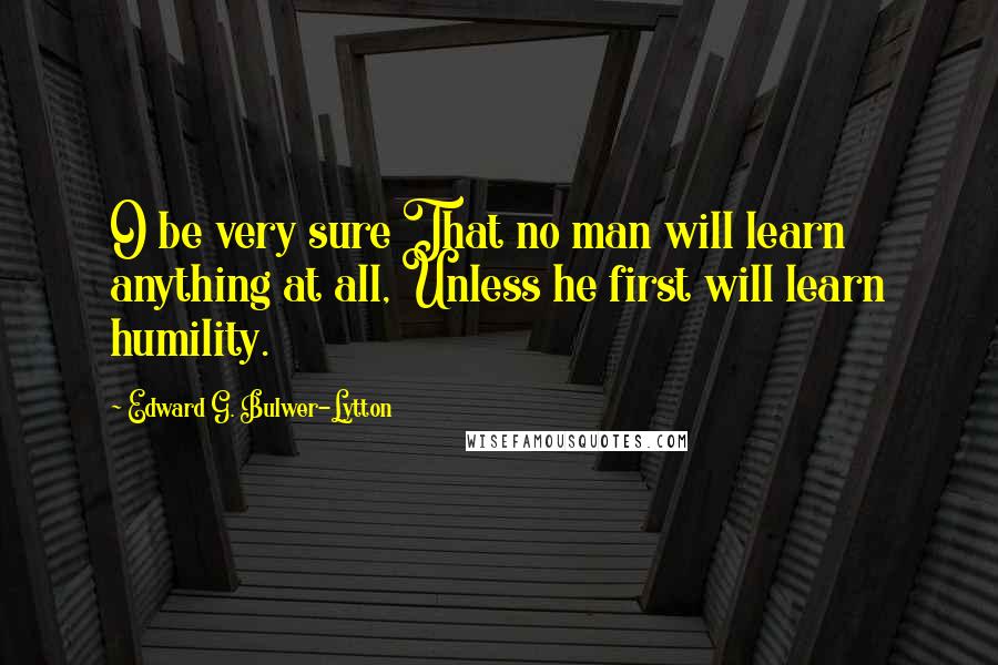 Edward G. Bulwer-Lytton Quotes: O be very sure That no man will learn anything at all, Unless he first will learn humility.