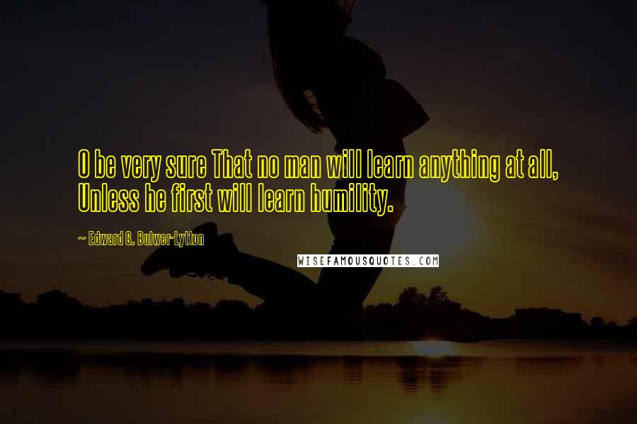 Edward G. Bulwer-Lytton Quotes: O be very sure That no man will learn anything at all, Unless he first will learn humility.