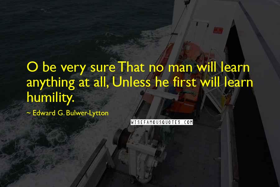 Edward G. Bulwer-Lytton Quotes: O be very sure That no man will learn anything at all, Unless he first will learn humility.