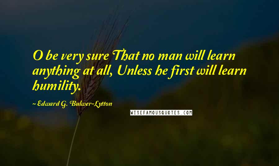 Edward G. Bulwer-Lytton Quotes: O be very sure That no man will learn anything at all, Unless he first will learn humility.