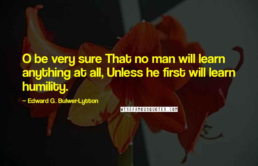 Edward G. Bulwer-Lytton Quotes: O be very sure That no man will learn anything at all, Unless he first will learn humility.