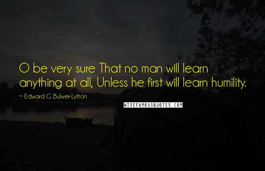 Edward G. Bulwer-Lytton Quotes: O be very sure That no man will learn anything at all, Unless he first will learn humility.