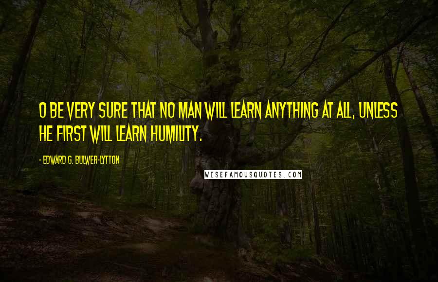 Edward G. Bulwer-Lytton Quotes: O be very sure That no man will learn anything at all, Unless he first will learn humility.