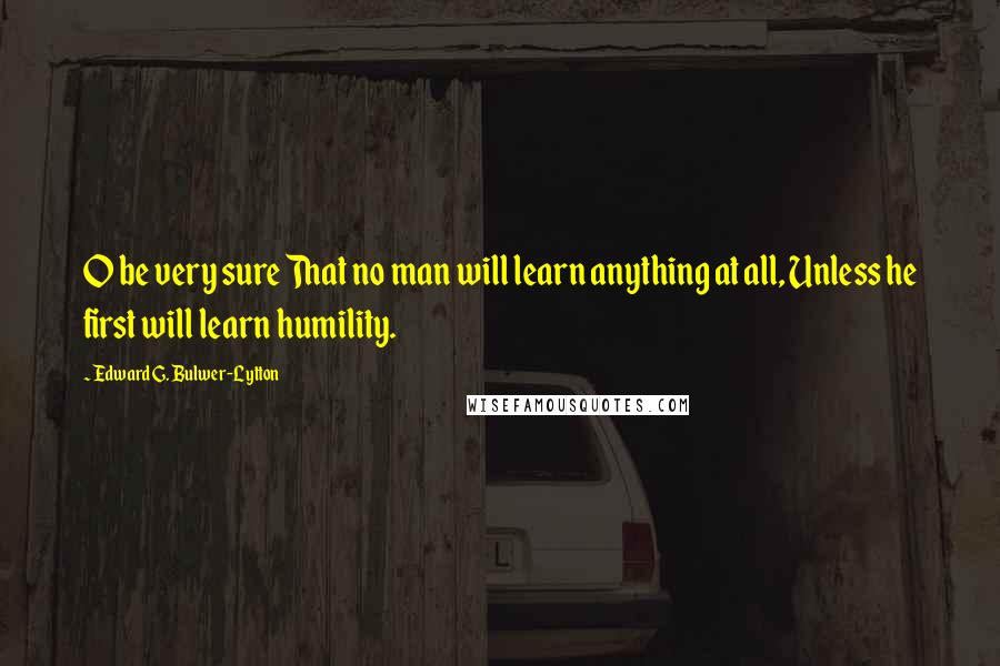 Edward G. Bulwer-Lytton Quotes: O be very sure That no man will learn anything at all, Unless he first will learn humility.