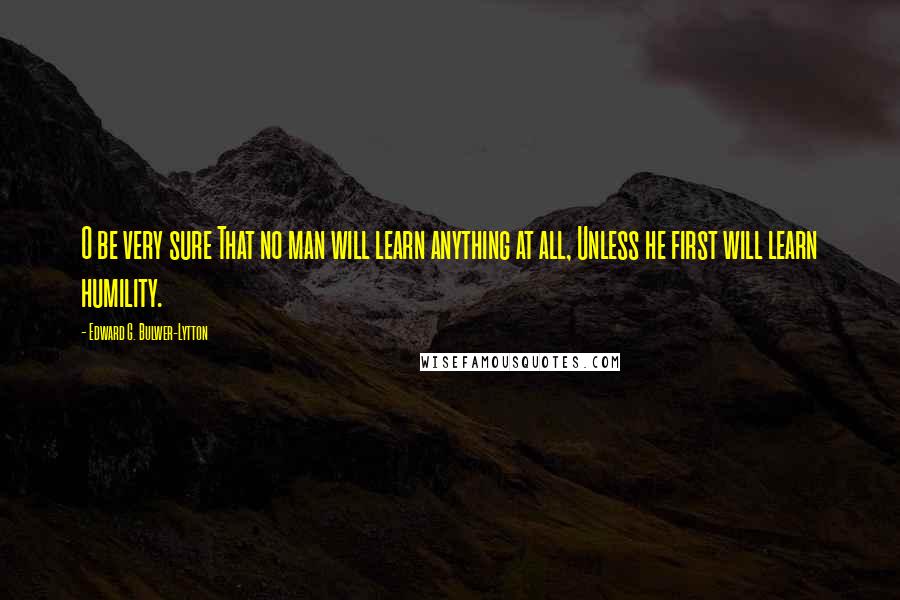 Edward G. Bulwer-Lytton Quotes: O be very sure That no man will learn anything at all, Unless he first will learn humility.