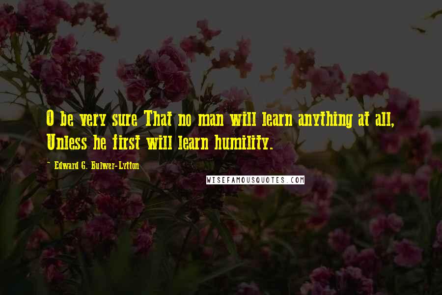 Edward G. Bulwer-Lytton Quotes: O be very sure That no man will learn anything at all, Unless he first will learn humility.