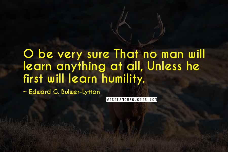 Edward G. Bulwer-Lytton Quotes: O be very sure That no man will learn anything at all, Unless he first will learn humility.