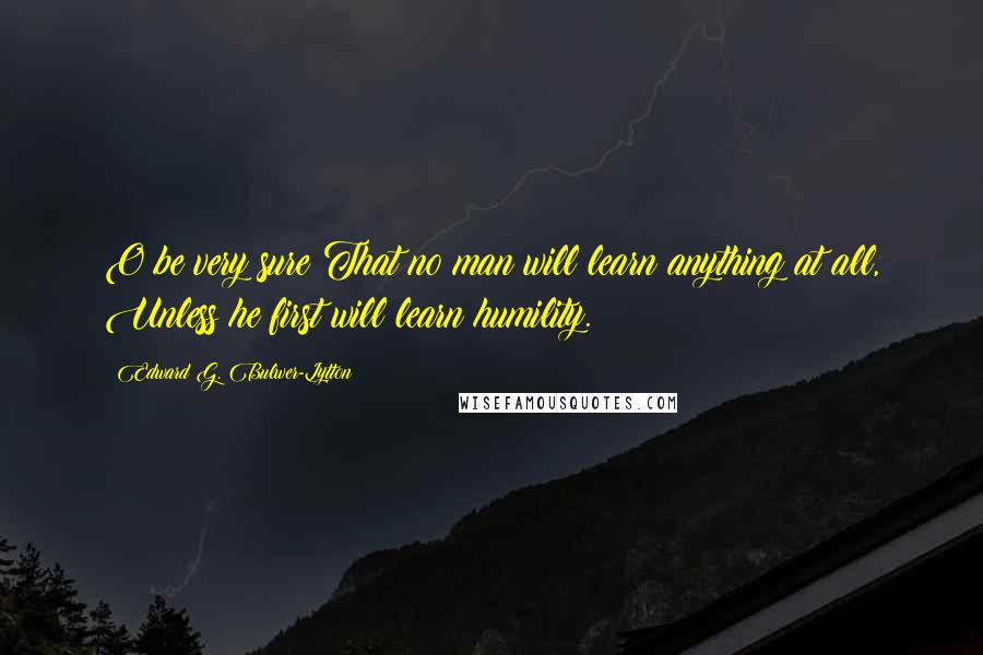 Edward G. Bulwer-Lytton Quotes: O be very sure That no man will learn anything at all, Unless he first will learn humility.