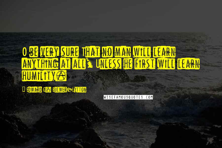 Edward G. Bulwer-Lytton Quotes: O be very sure That no man will learn anything at all, Unless he first will learn humility.