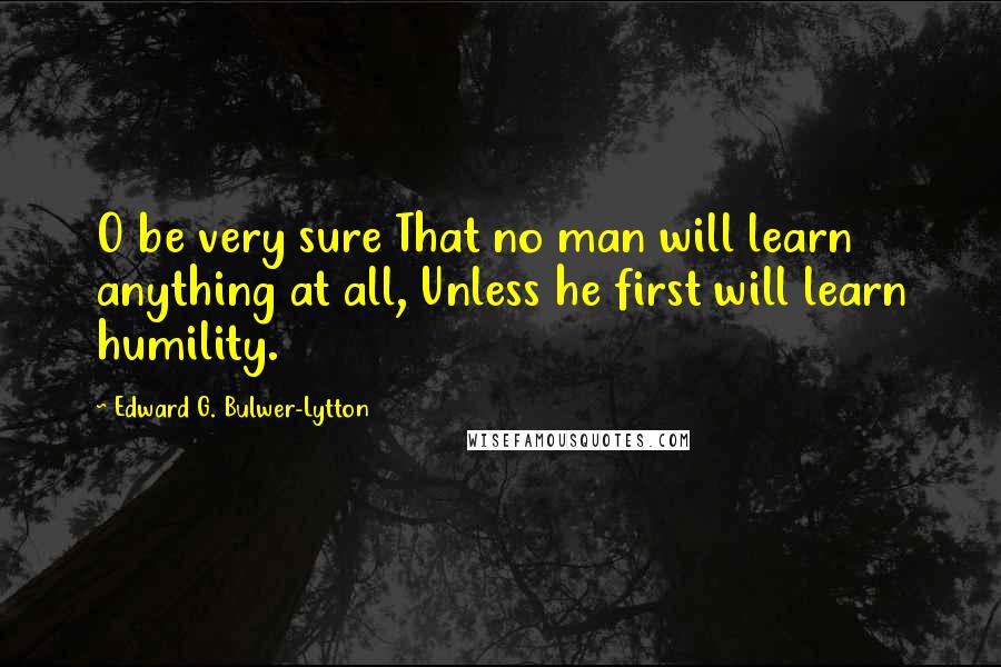 Edward G. Bulwer-Lytton Quotes: O be very sure That no man will learn anything at all, Unless he first will learn humility.