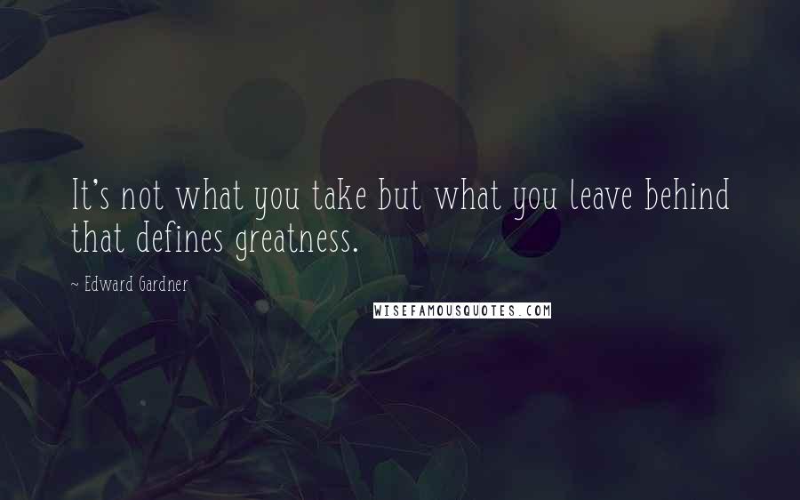 Edward Gardner Quotes: It's not what you take but what you leave behind that defines greatness.