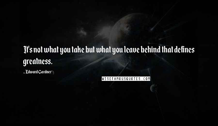 Edward Gardner Quotes: It's not what you take but what you leave behind that defines greatness.