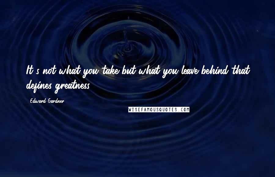 Edward Gardner Quotes: It's not what you take but what you leave behind that defines greatness.