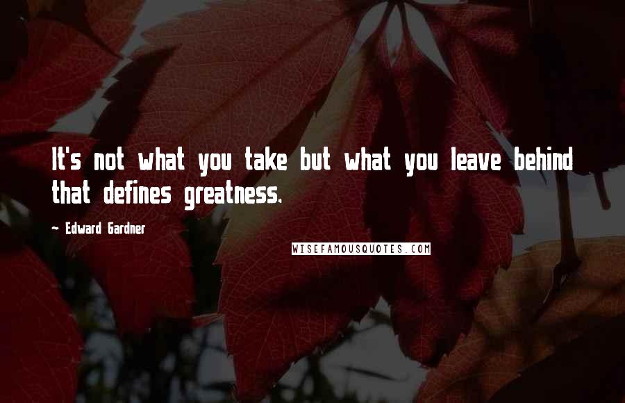 Edward Gardner Quotes: It's not what you take but what you leave behind that defines greatness.