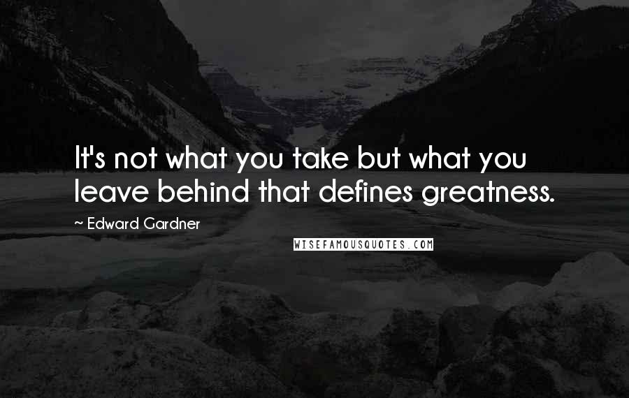 Edward Gardner Quotes: It's not what you take but what you leave behind that defines greatness.