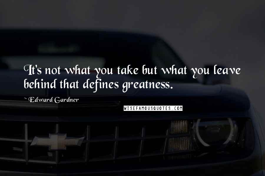 Edward Gardner Quotes: It's not what you take but what you leave behind that defines greatness.