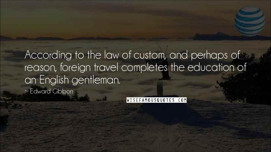 Edward Gibbon Quotes: According to the law of custom, and perhaps of reason, foreign travel completes the education of an English gentleman.