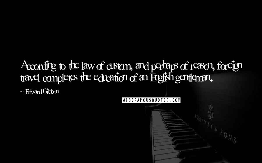 Edward Gibbon Quotes: According to the law of custom, and perhaps of reason, foreign travel completes the education of an English gentleman.