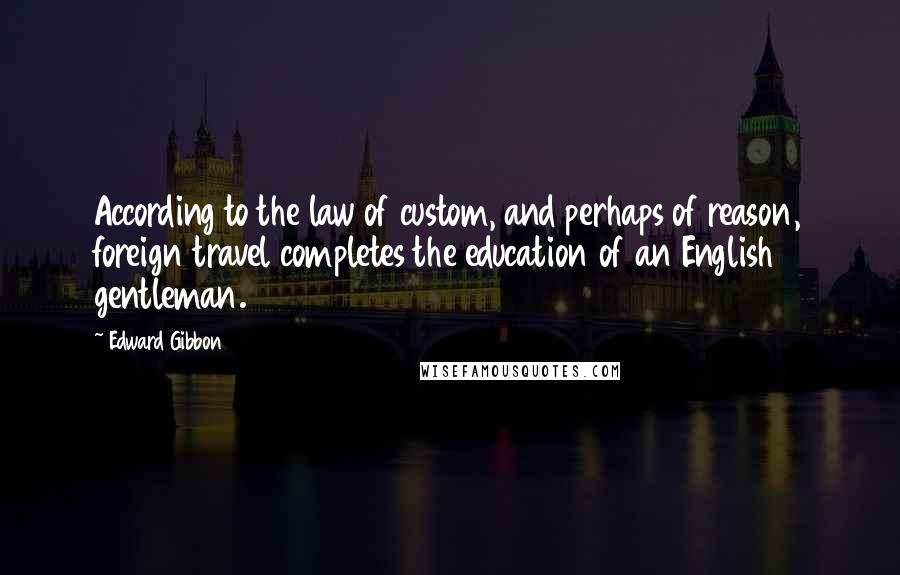 Edward Gibbon Quotes: According to the law of custom, and perhaps of reason, foreign travel completes the education of an English gentleman.