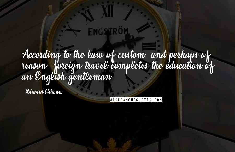 Edward Gibbon Quotes: According to the law of custom, and perhaps of reason, foreign travel completes the education of an English gentleman.