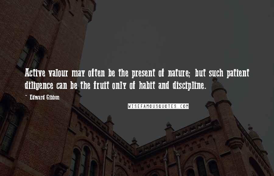 Edward Gibbon Quotes: Active valour may often be the present of nature; but such patient diligence can be the fruit only of habit and discipline.