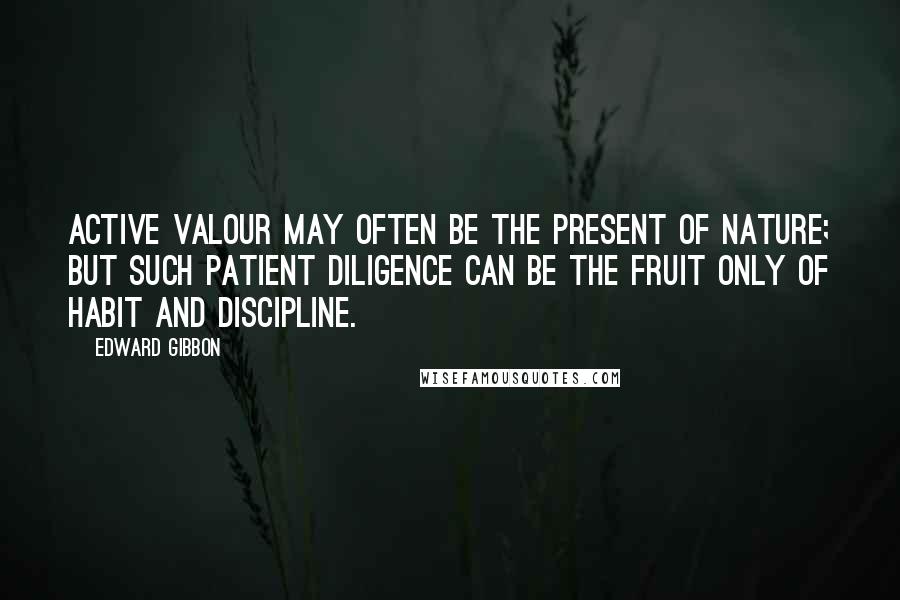 Edward Gibbon Quotes: Active valour may often be the present of nature; but such patient diligence can be the fruit only of habit and discipline.