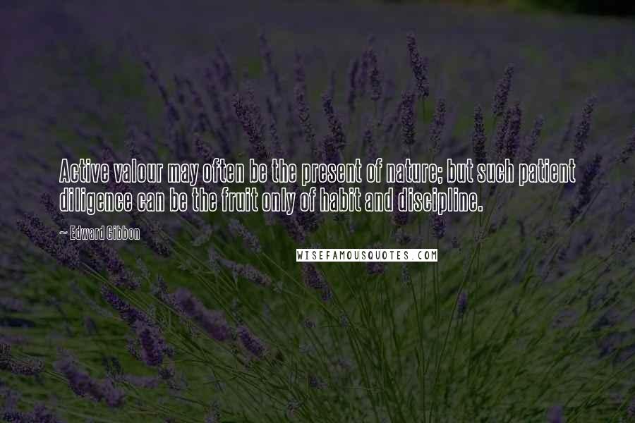 Edward Gibbon Quotes: Active valour may often be the present of nature; but such patient diligence can be the fruit only of habit and discipline.