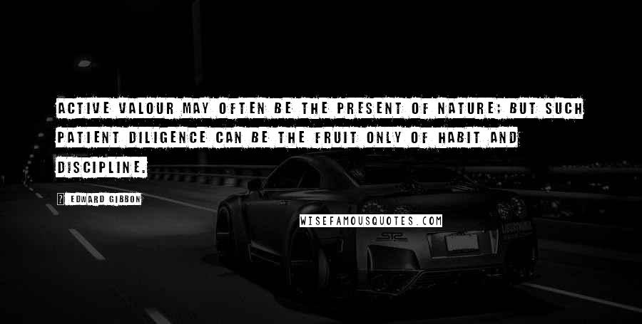 Edward Gibbon Quotes: Active valour may often be the present of nature; but such patient diligence can be the fruit only of habit and discipline.