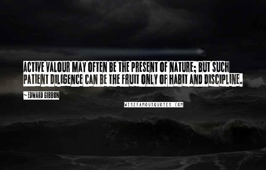 Edward Gibbon Quotes: Active valour may often be the present of nature; but such patient diligence can be the fruit only of habit and discipline.