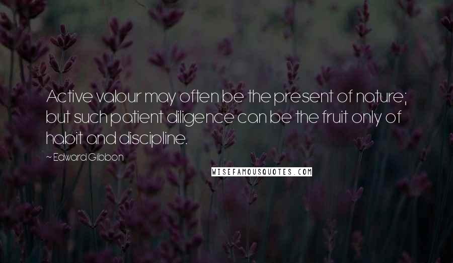 Edward Gibbon Quotes: Active valour may often be the present of nature; but such patient diligence can be the fruit only of habit and discipline.