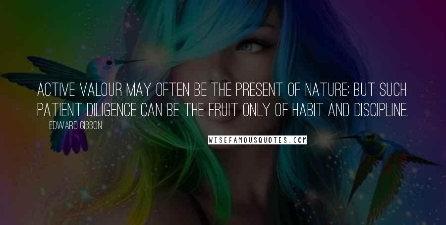 Edward Gibbon Quotes: Active valour may often be the present of nature; but such patient diligence can be the fruit only of habit and discipline.