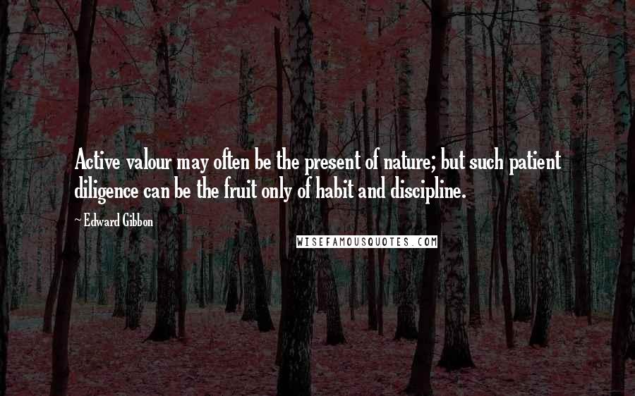 Edward Gibbon Quotes: Active valour may often be the present of nature; but such patient diligence can be the fruit only of habit and discipline.