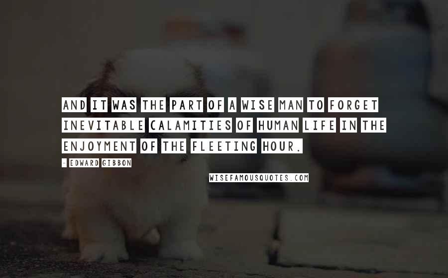 Edward Gibbon Quotes: And it was the part of a wise man to forget inevitable calamities of human life in the enjoyment of the fleeting hour.