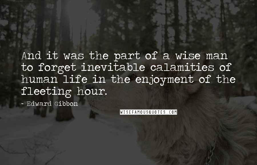 Edward Gibbon Quotes: And it was the part of a wise man to forget inevitable calamities of human life in the enjoyment of the fleeting hour.