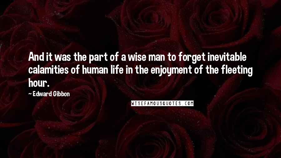 Edward Gibbon Quotes: And it was the part of a wise man to forget inevitable calamities of human life in the enjoyment of the fleeting hour.