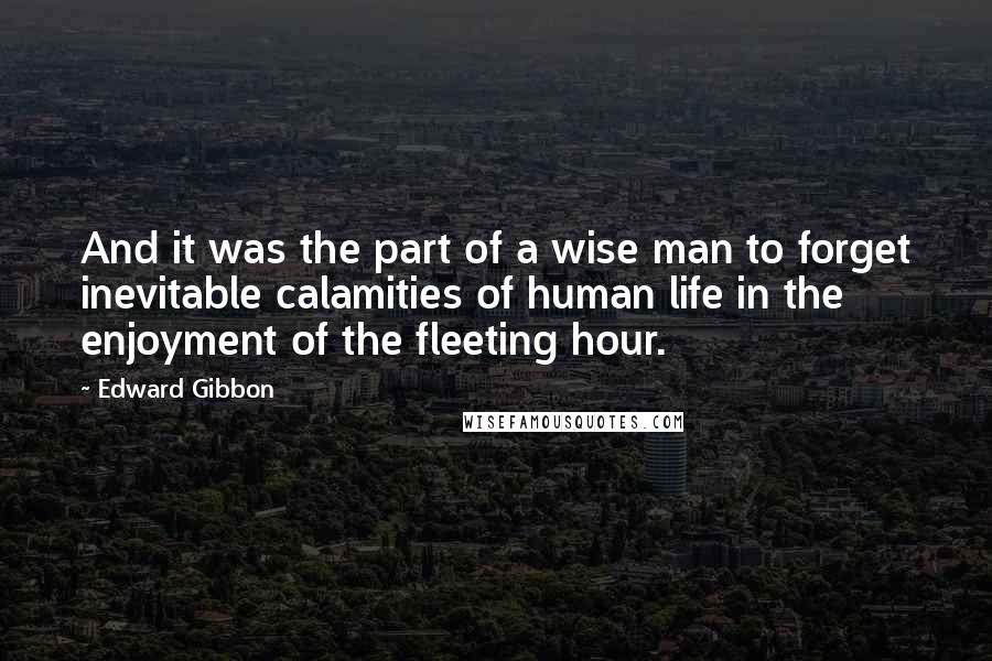 Edward Gibbon Quotes: And it was the part of a wise man to forget inevitable calamities of human life in the enjoyment of the fleeting hour.