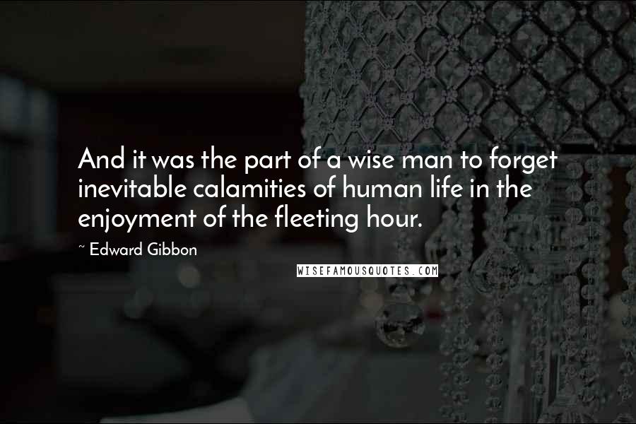 Edward Gibbon Quotes: And it was the part of a wise man to forget inevitable calamities of human life in the enjoyment of the fleeting hour.