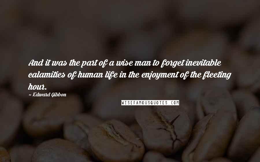 Edward Gibbon Quotes: And it was the part of a wise man to forget inevitable calamities of human life in the enjoyment of the fleeting hour.