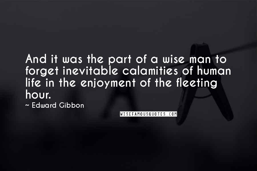 Edward Gibbon Quotes: And it was the part of a wise man to forget inevitable calamities of human life in the enjoyment of the fleeting hour.