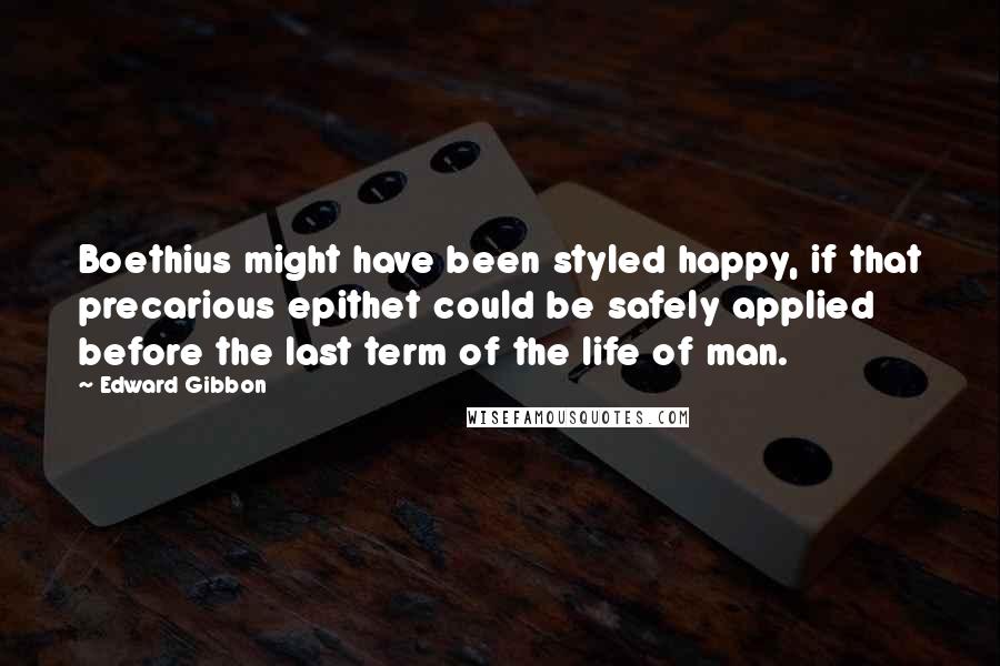 Edward Gibbon Quotes: Boethius might have been styled happy, if that precarious epithet could be safely applied before the last term of the life of man.